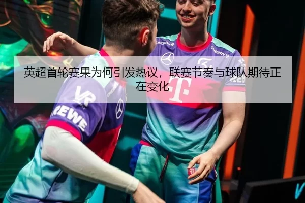 英超首轮赛果为何引发热议，联赛节奏与球队期待正在变化